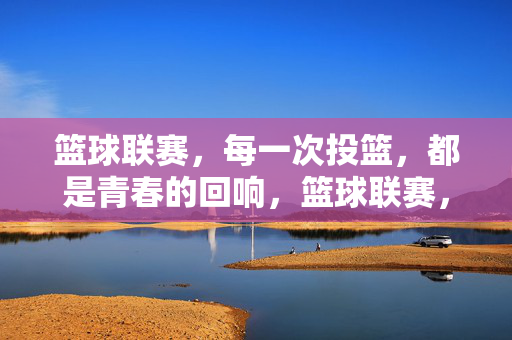 篮球联赛，每一次投篮，都是青春的回响，篮球联赛，投篮为青春回响