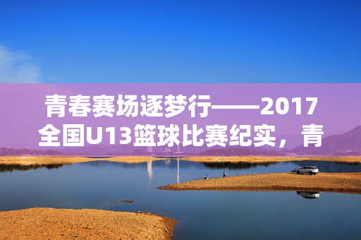 青春赛场逐梦行——2017全国U13篮球比赛纪实，青春赛场逐梦行——2017全国U13篮球比赛纪实