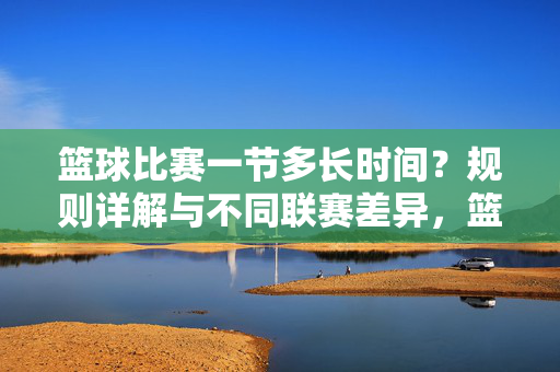 篮球比赛一节多长时间？规则详解与不同联赛差异，篮球比赛一节多长时间，规则详解与不同联赛差异