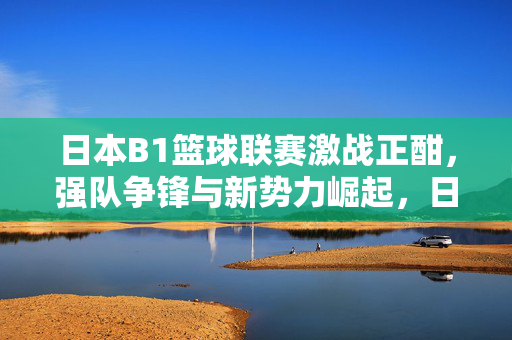 日本B1篮球联赛激战正酣，强队争锋与新势力崛起，日本B1联赛激战正酣，强队争锋与新势力崛起