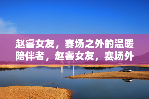 赵睿女友，赛场之外的温暖陪伴者，赵睿女友，赛场外的温暖陪伴