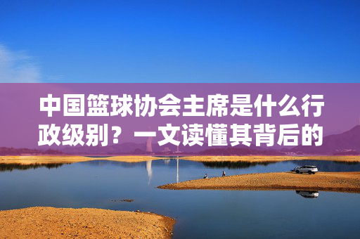 中国篮球协会主席是什么行政级别？一文读懂其背后的定位与职责，中国篮球协会主席行政级别与定位职责解读
