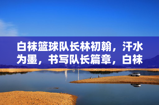白袜篮球队长林初翰，汗水为墨，书写队长篇章，白袜篮球队长林初翰，汗水为墨书队长篇章