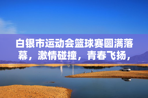 白银市运动会篮球赛圆满落幕，激情碰撞，青春飞扬，白银市运动会篮球赛圆满落幕，激情碰撞青春飞扬
