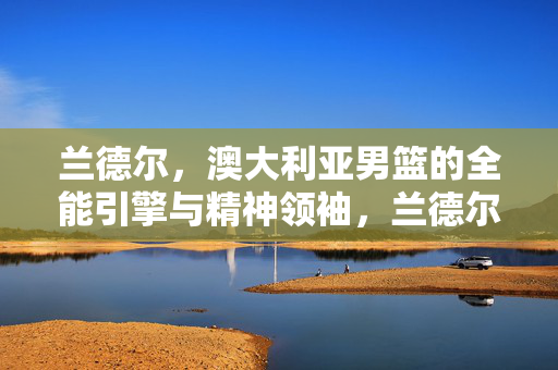 兰德尔，澳大利亚男篮的全能引擎与精神领袖，兰德尔，澳大利亚男篮的全能引擎与精神领袖