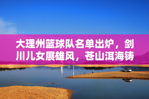 大理州篮球队名单出炉，剑川儿女展雄风，苍山洱海铸篮魂，大理州篮球队名单出炉，剑川儿女展雄风 苍山洱海铸篮魂