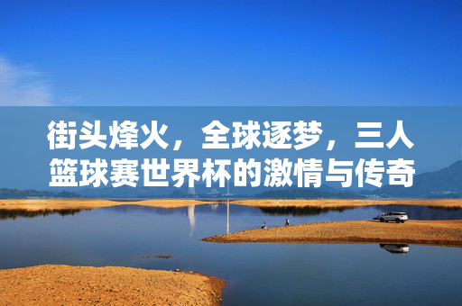 街头烽火，全球逐梦，三人篮球赛世界杯的激情与传奇，街头烽火燃全球，三人篮球世界杯激情传奇