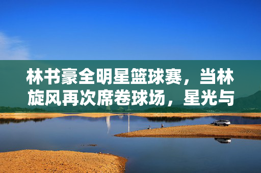 林书豪全明星篮球赛，当林旋风再次席卷球场，星光与热爱共舞，林旋风再起全明星，星光热爱共舞