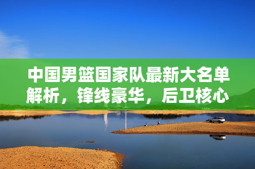 中国男篮国家队最新大名单解析，锋线豪华，后卫核心，冲击新亚洲之巅，中国男篮新名单，锋线豪华后卫核心，剑指新亚洲之巅