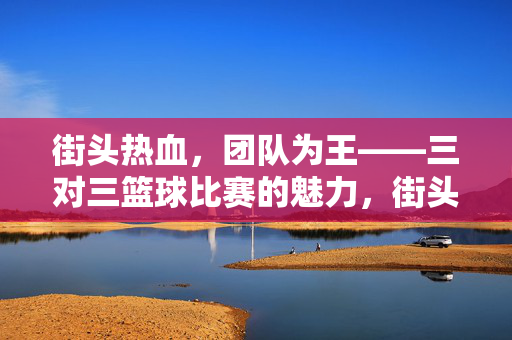 街头热血，团队为王——三对三篮球比赛的魅力，街头热血，团队为王——三对三篮球的魅力