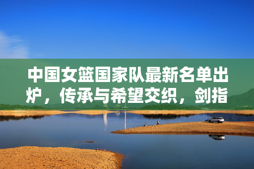 中国女篮国家队最新名单出炉，传承与希望交织，剑指新征程巅峰，中国女篮最新名单出炉，传承与希望交织，剑指新征程巅峰