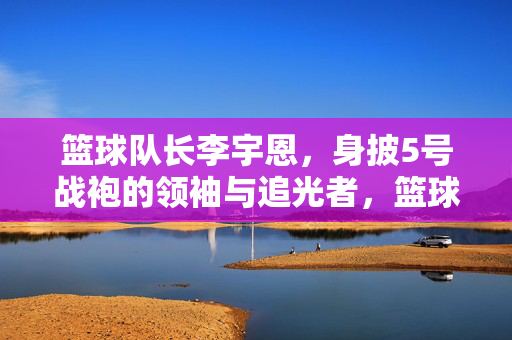 篮球队长李宇恩，身披5号战袍的领袖与追光者，篮球队长李宇恩，5号战袍的领袖与追光者