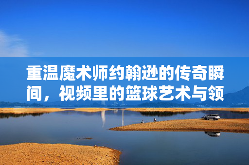 重温魔术师约翰逊的传奇瞬间，视频里的篮球艺术与领袖密码，魔术师约翰逊的传奇瞬间，篮球艺术与领袖密码