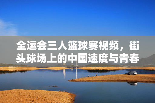 全运会三人篮球赛视频，街头球场上的中国速度与青春风暴，全运会三人篮球，街头球场的中国速度与青春风暴