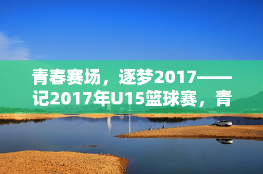 青春赛场，逐梦2017——记2017年U15篮球赛，青春逐梦，2017U15篮球赛