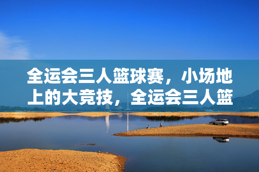 全运会三人篮球赛，小场地上的大竞技，全运会三人篮球赛，小场地大竞技