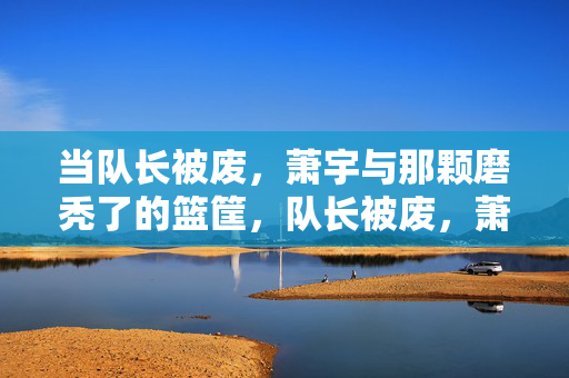 当队长被废，萧宇与那颗磨秃了的篮筐，队长被废，萧宇与那颗磨秃了的篮筐