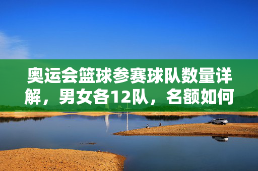 奥运会篮球参赛球队数量详解，男女各12队，名额如何分配？奥运会篮球男女各12队参赛名额分配详解