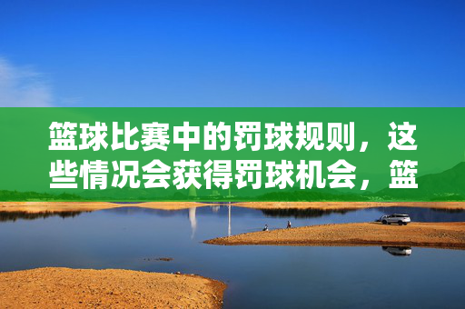 篮球比赛中的罚球规则，这些情况会获得罚球机会，篮球比赛罚球规则，这些情况会获得罚球机会