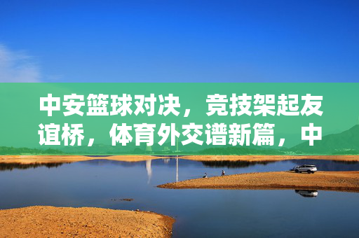 中安篮球对决，竞技架起友谊桥，体育外交谱新篇，中安篮球对决，竞技架友谊桥，体育外交谱新篇