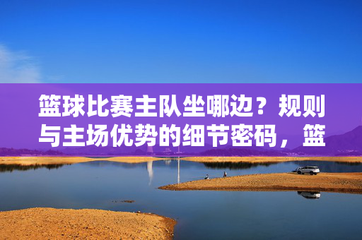篮球比赛主队坐哪边？规则与主场优势的细节密码，篮球主队座位规则与主场优势的细节密码