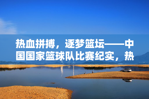 热血拼搏,逐梦篮坛——中国国家篮球队比赛纪实,热血拼搏逐梦篮坛,中国国家篮球队比赛纪实