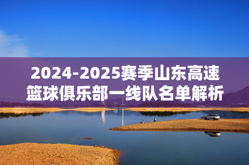 2024-2025赛季山东高速篮球俱乐部一线队名单解析