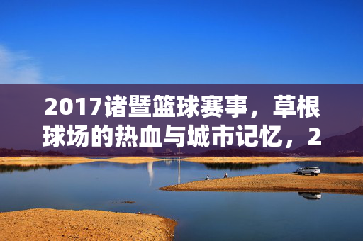 2017诸暨篮球赛事，草根球场的热血与城市记忆，2017诸暨草根篮球赛，热血球场里的城市记忆