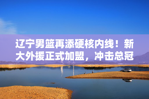 辽宁男篮再添硬核内线！新大外援正式加盟，冲击总冠军阵容再升级，辽宁男篮新大外援加盟 总冠军冲击阵容再升级