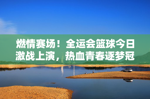 燃情赛场！全运会篮球今日激战上演，热血青春逐梦冠军，全运会篮球激战，热血青春逐梦冠军
