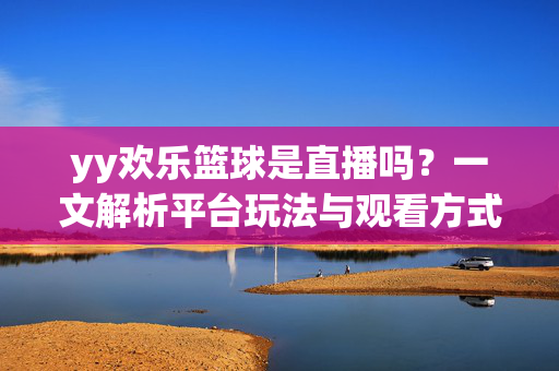 yy欢乐篮球是直播吗？一文解析平台玩法与观看方式，yy欢乐篮球是直播吗？玩法与观看方式全解析