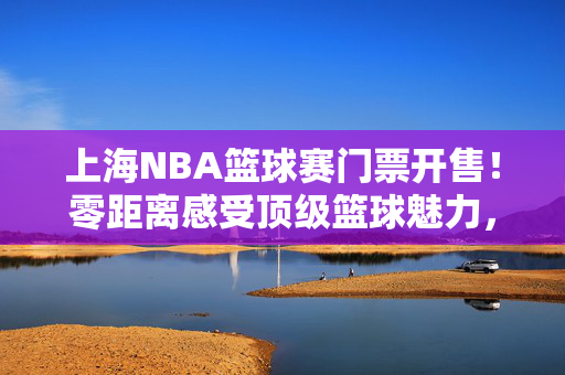 上海NBA篮球赛门票开售！零距离感受顶级篮球魅力，攻略速看，上海NBA篮球赛门票开售！攻略速看，零距离感受顶级篮球魅力