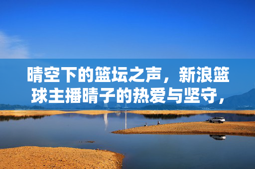 晴空下的篮坛之声，新浪篮球主播晴子的热爱与坚守，晴空下的篮坛之声，晴子的热爱与坚守