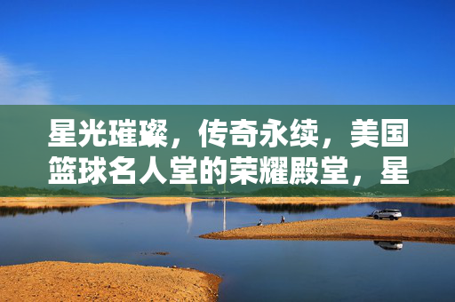 星光璀璨，传奇永续，美国篮球名人堂的荣耀殿堂，星光永续，美国篮球名人堂的荣耀殿堂