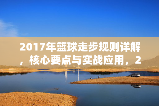 2017年篮球走步规则详解，核心要点与实战应用，2017年篮球走步规则详解，核心要点与实战应用