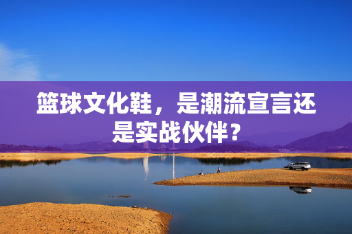 篮球文化鞋，是潮流宣言还是实战伙伴？