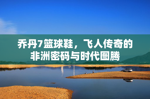 乔丹7篮球鞋，飞人传奇的非洲密码与时代图腾