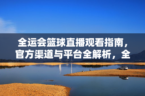 全运会篮球直播观看指南，官方渠道与平台全解析，全运会篮球直播官方渠道与平台全解析