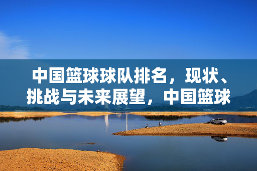 中国篮球球队排名，现状、挑战与未来展望，中国篮球球队排名，现状、挑战与未来展望