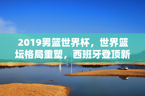2019男篮世界杯，世界篮坛格局重塑，西班牙登顶新王诞生，2019男篮世界杯，西班牙登顶新王，世界篮坛格局重塑