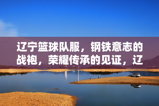 辽宁篮球队服，钢铁意志的战袍，荣耀传承的见证，辽宁篮球队服，钢铁意志荣耀战袍