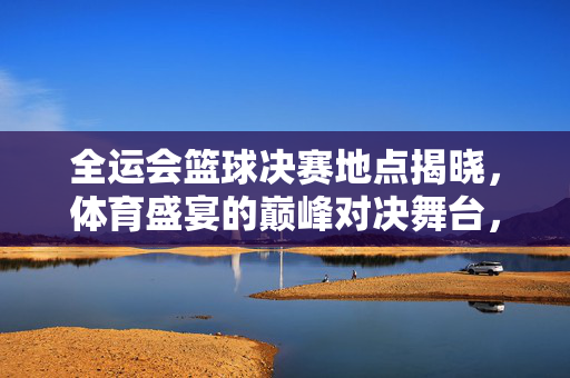 全运会篮球决赛地点揭晓，体育盛宴的巅峰对决舞台，全运会篮球决赛巅峰对决舞台揭晓