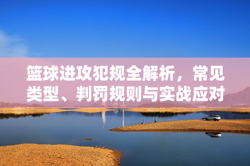 篮球进攻犯规全解析，常见类型、判罚规则与实战应对，篮球进攻犯规全解析，类型、规则与实战应对