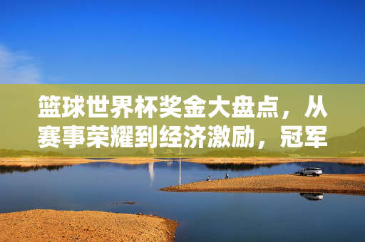 篮球世界杯奖金大盘点,从赛事荣耀到经济激励,冠军能拿多少?篮球世界杯冠军能拿多少奖金?