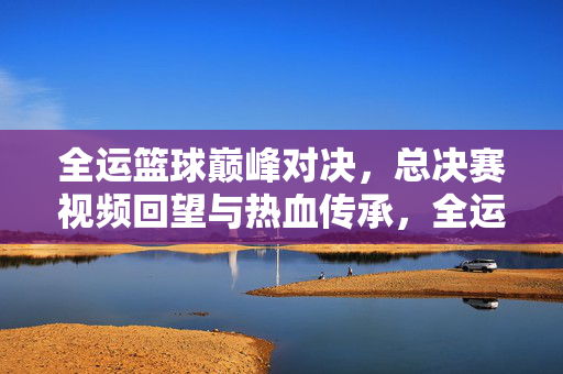 全运篮球巅峰对决，总决赛视频回望与热血传承，全运篮球巅峰对决，总决赛回望与热血传承