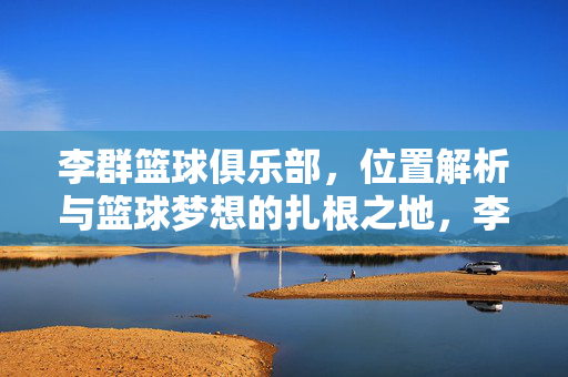 李群篮球俱乐部，位置解析与篮球梦想的扎根之地，李群篮球俱乐部，位置解析与篮球梦想的扎根之地
