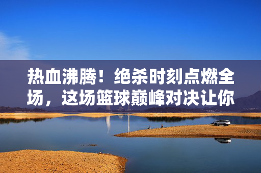 热血沸腾！绝杀时刻点燃全场，这场篮球巅峰对决让你肾上腺素飙升！绝杀巅峰对决，全场热血沸腾