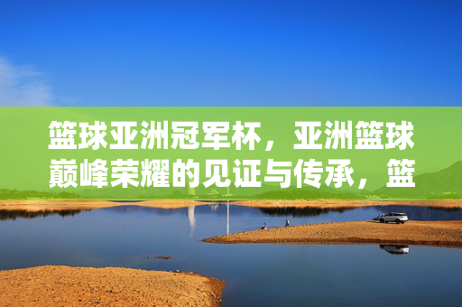 篮球亚洲冠军杯，亚洲篮球巅峰荣耀的见证与传承，篮球亚洲冠军杯，亚洲篮球巅峰荣耀的见证与传承