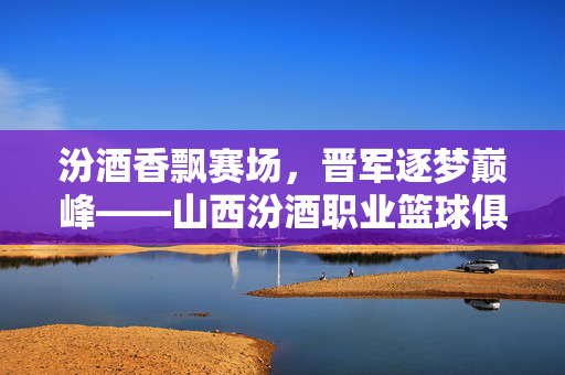 汾酒香飘赛场，晋军逐梦巅峰——山西汾酒职业篮球俱乐部发展纪实，汾酒香飘赛场，晋军逐梦巅峰