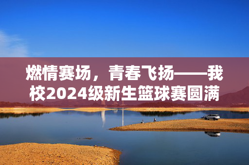 燃情赛场，青春飞扬——我校2024级新生篮球赛圆满落幕，燃情青春，我校2024级新生篮球赛圆满落幕